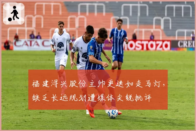 福建浔兴股份主帅更迭如走马灯，缺乏长远规划遭媒体尖锐批评