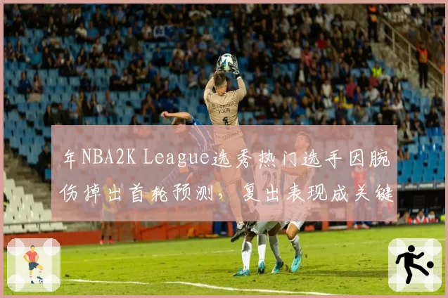 年NBA2K League选秀热门选手因腕伤掉出首轮预测,复出表现成关键
