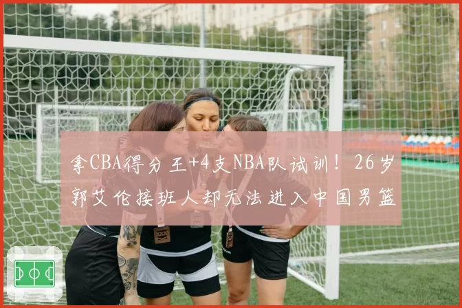 拿CBA得分王+4支NBA队试训！26岁郭艾伦接班人却无法进入中国男篮