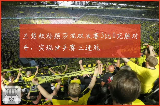 王楚钦孙颖莎混双决赛3比0完胜对手,实现世乒赛三连冠