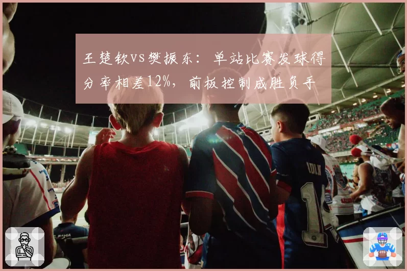 王楚钦vs樊振东：单站比赛发球得分率相差12%，前板控制成胜负手