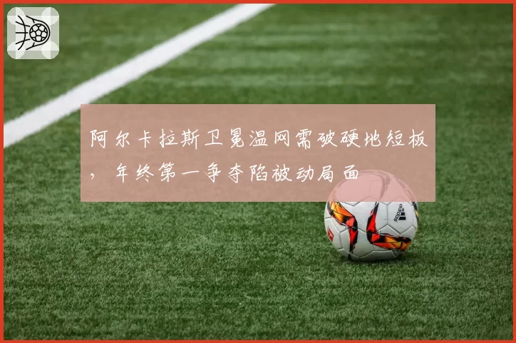 阿尔卡拉斯卫冕温网需破硬地短板,年终第一争夺陷被动局面