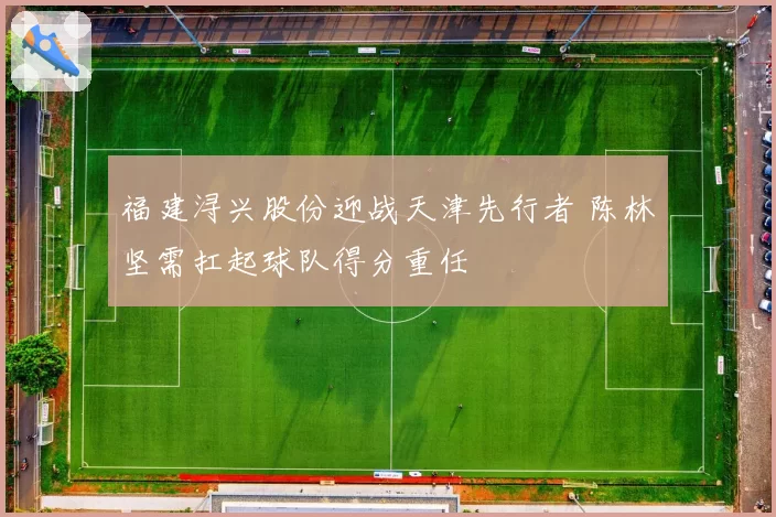福建浔兴股份迎战天津先行者 陈林坚需扛起球队得分重任