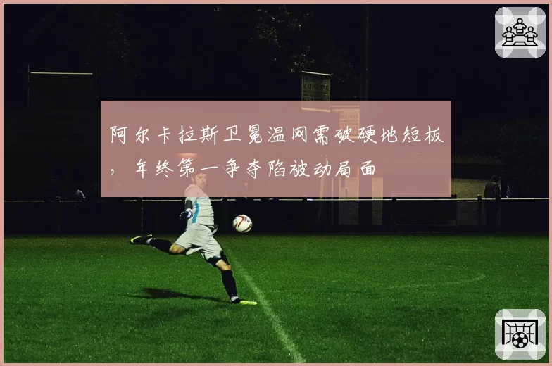阿尔卡拉斯卫冕温网需破硬地短板,年终第一争夺陷被动局面