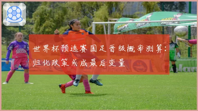 世界杯预选赛国足晋级概率测算:归化政策或成最后变量