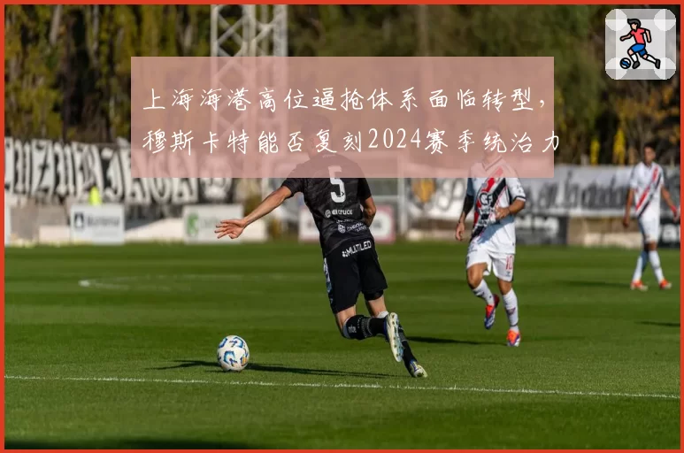 上海海港高位逼抢体系面临转型,穆斯卡特能否复刻2024赛季统治力?