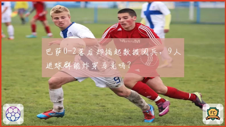 巴萨0-2落后却搞起数据阅兵,9人进球群能炸穿马竞吗?