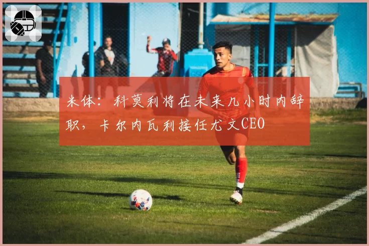 米体:科莫利将在未来几小时内辞职,卡尔内瓦利接任尤文CEO