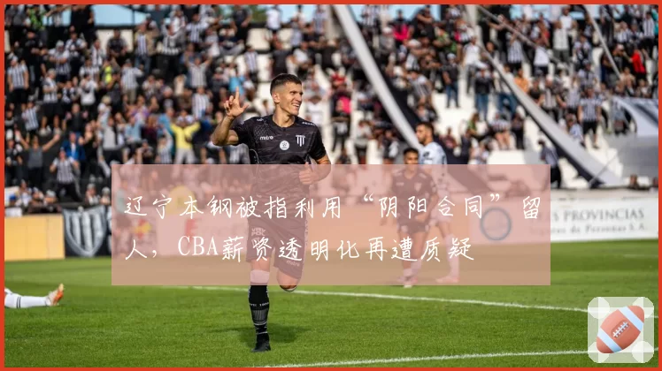 辽宁本钢被指利用“阴阳合同”留人，CBA薪资透明化再遭质疑