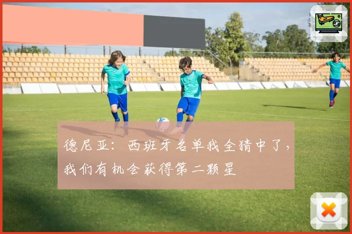 德尼亚:西班牙名单我全猜中了,我们有机会获得第二颗星