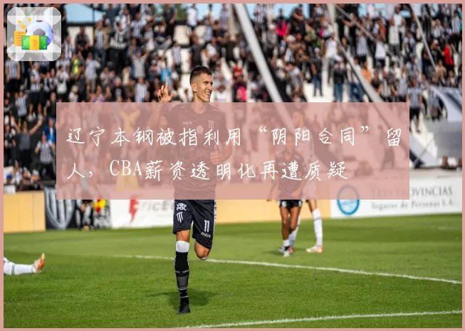 辽宁本钢被指利用“阴阳合同”留人，CBA薪资透明化再遭质疑