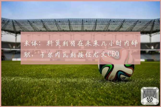 米体:科莫利将在未来几小时内辞职,卡尔内瓦利接任尤文CEO