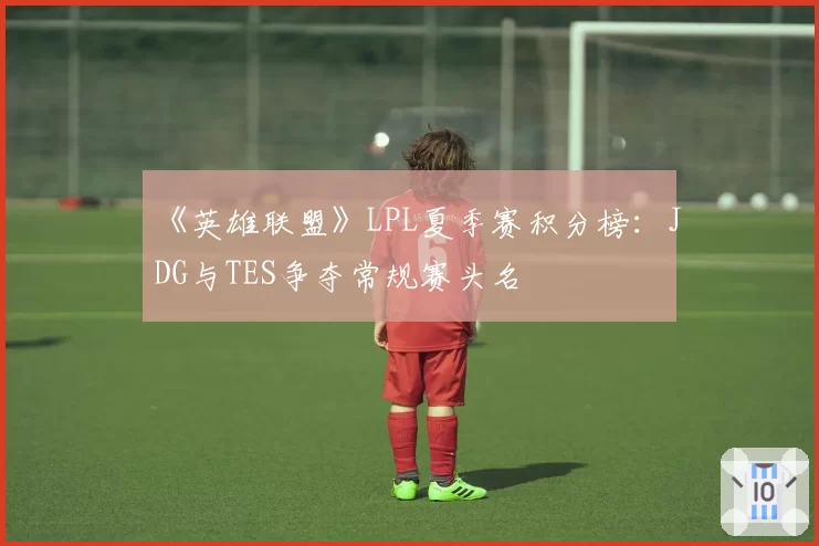《英雄联盟》LPL夏季赛积分榜:JDG与TES争夺常规赛头名