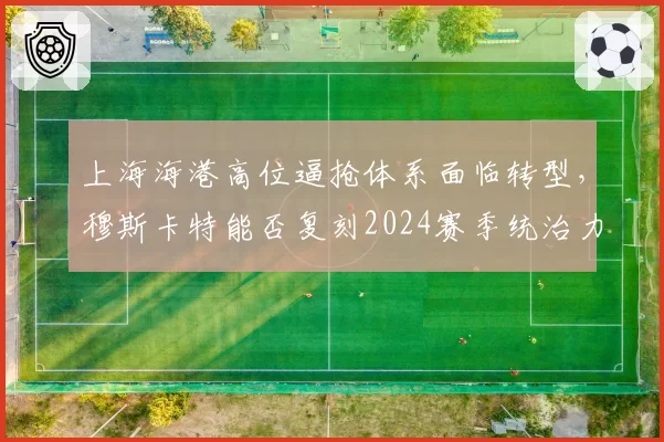 上海海港高位逼抢体系面临转型,穆斯卡特能否复刻2024赛季统治力?