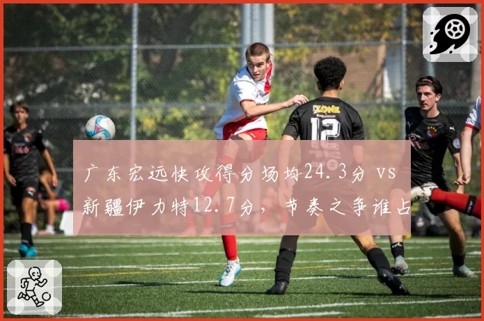 广东宏远快攻得分场均24.3分 vs 新疆伊力特12.7分,节奏之争谁占优?