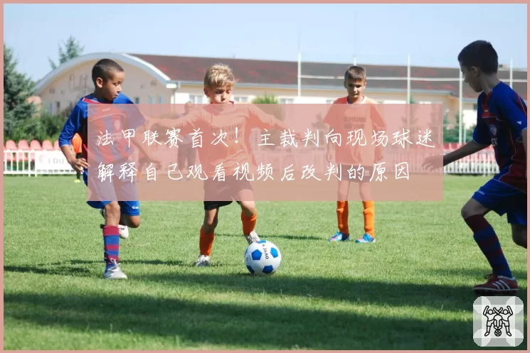 法甲联赛首次!主裁判向现场球迷解释自己观看视频后改判的原因