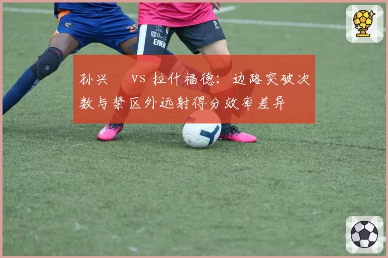 孙兴慜 vs 拉什福德:边路突破次数与禁区外远射得分效率差异