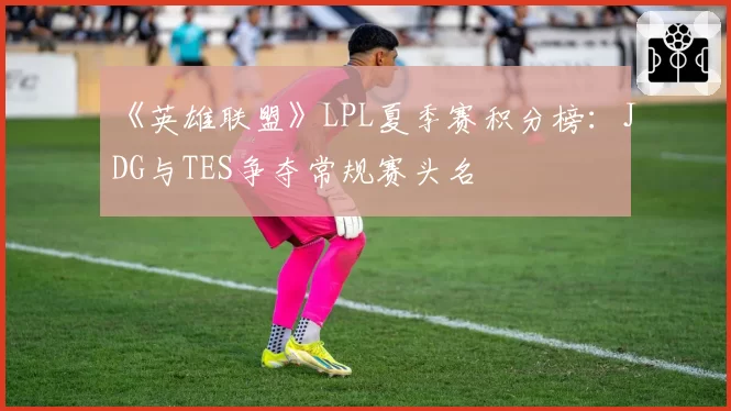 《英雄联盟》LPL夏季赛积分榜:JDG与TES争夺常规赛头名