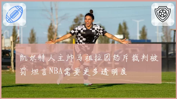 凯尔特人主帅马祖拉因怒斥裁判被罚 坦言NBA需要更多透明度