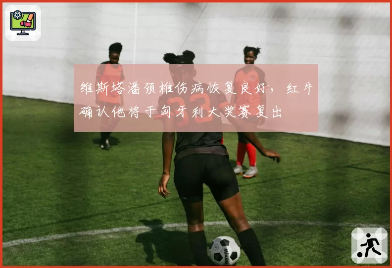 维斯塔潘颈椎伤病恢复良好,红牛确认他将于匈牙利大奖赛复出
