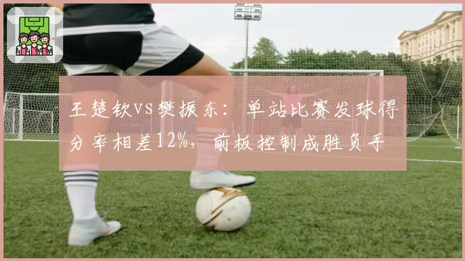 王楚钦vs樊振东：单站比赛发球得分率相差12%，前板控制成胜负手