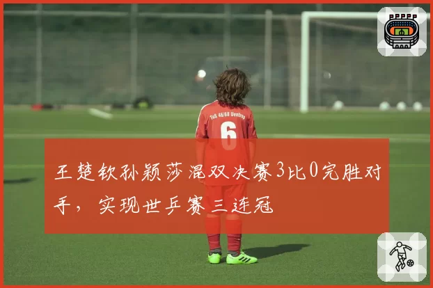王楚钦孙颖莎混双决赛3比0完胜对手，实现世乒赛三连冠