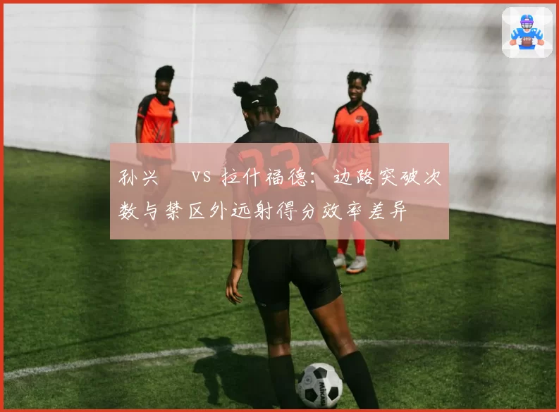 孙兴慜 vs 拉什福德:边路突破次数与禁区外远射得分效率差异