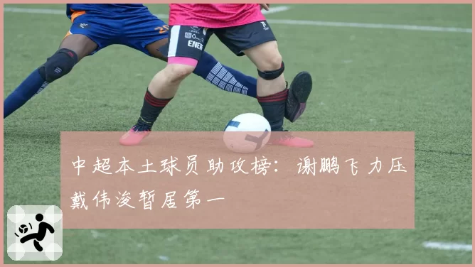 中超本土球员助攻榜:谢鹏飞力压戴伟浚暂居第一