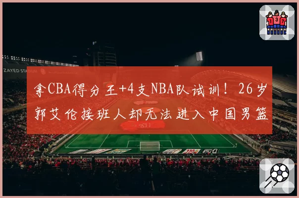 拿CBA得分王+4支NBA队试训！26岁郭艾伦接班人却无法进入中国男篮