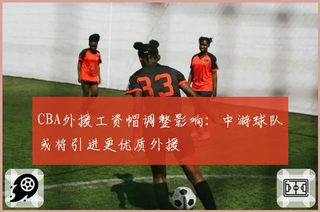 CBA外援工资帽调整影响:中游球队或将引进更优质外援