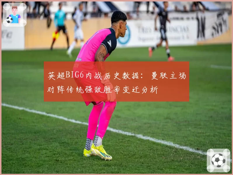 英超BIG6内战历史数据:曼联主场对阵传统强敌胜率变迁分析