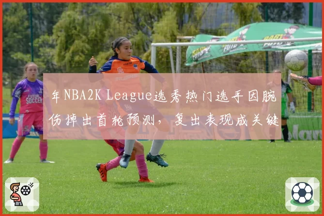 年NBA2K League选秀热门选手因腕伤掉出首轮预测,复出表现成关键