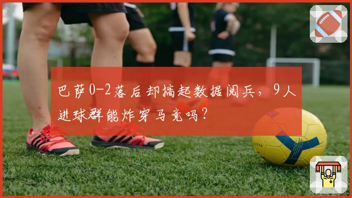 巴萨0-2落后却搞起数据阅兵,9人进球群能炸穿马竞吗?