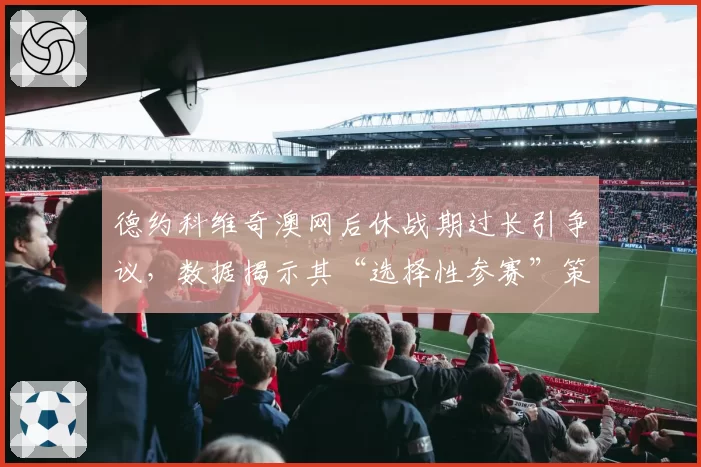 德约科维奇澳网后休战期过长引争议，数据揭示其“选择性参赛”策略