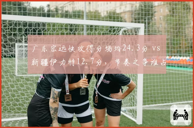 广东宏远快攻得分场均24.3分 vs 新疆伊力特12.7分,节奏之争谁占优?