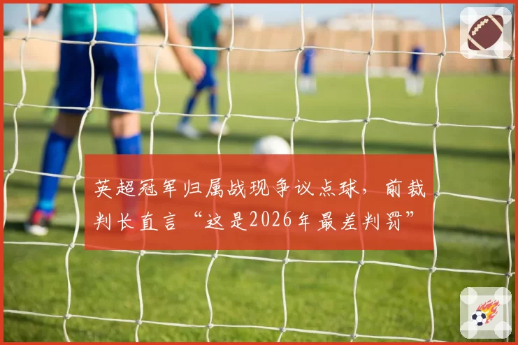 英超冠军归属战现争议点球,前裁判长直言“这是2026年最差判罚”
